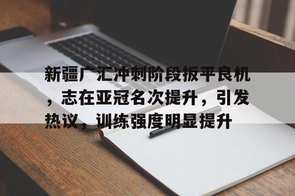 开云体育 优惠 / 红利-关于新疆广汇冲刺阶段扳平良机，志在亚冠名次提升，引发热议，训练强度明显提升的信息