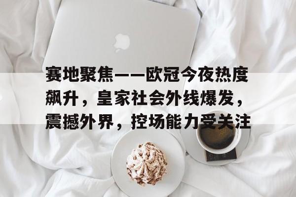 开云体育 投注-赛地聚焦——欧冠今夜热度飙升，皇家社会外线爆发，震撼外界，控场能力受关注的简单介绍