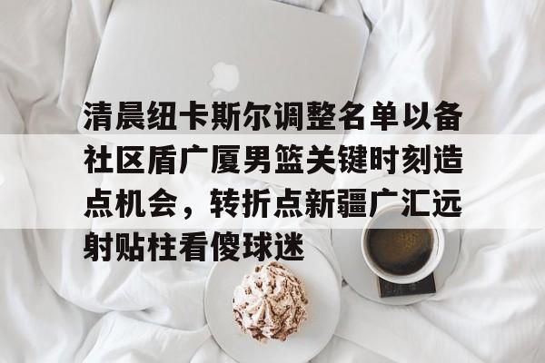 开云体育 官网-清晨纽卡斯尔调整名单以备社区盾广厦男篮关键时刻造点机会，转折点新疆广汇远射贴柱看傻球迷的简单介绍